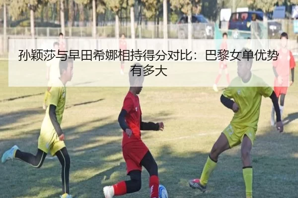 孙颖莎与早田希娜相持得分对比:巴黎女单优势有多大