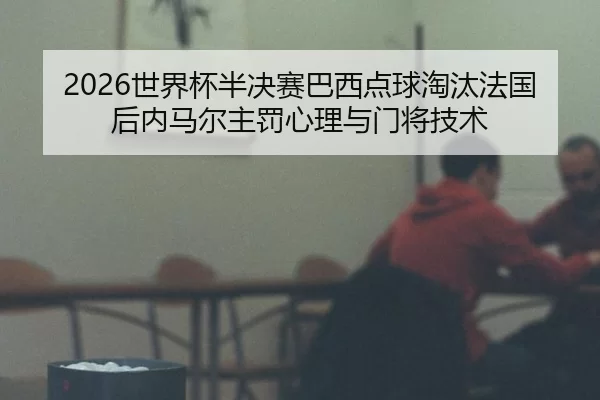 2026世界杯半决赛巴西点球淘汰法国后内马尔主罚心理与门将技术